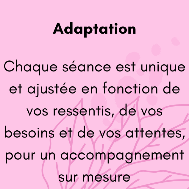 Chaque séance est unique et ajustée en fonction de vos ressentis, de vos besoins et de vos attentes, pour un accompagnement sur mesure